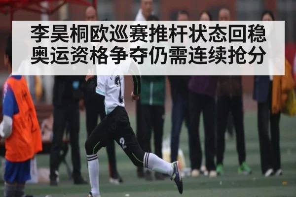 李昊桐欧巡赛推杆状态回稳 奥运资格争夺仍需连续抢分